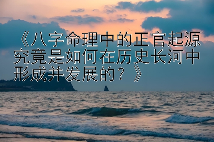 《八字命理中的正官起源究竟是如何在历史长河中形成并发展的？》