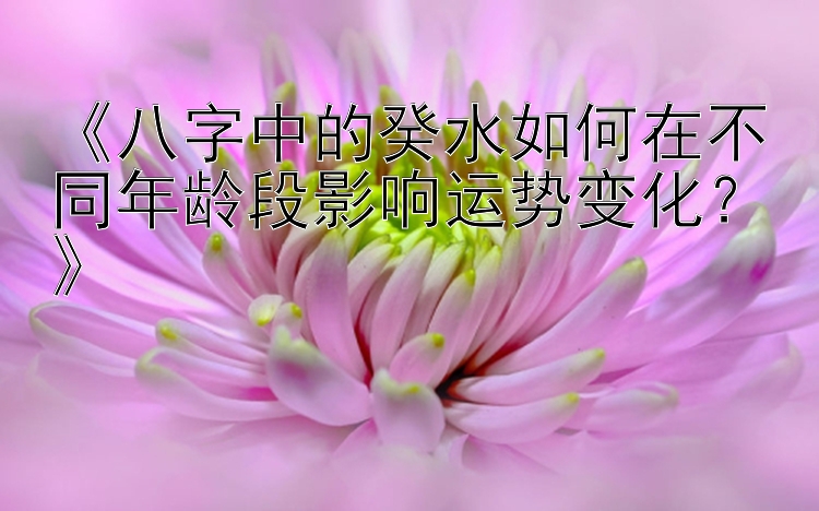 《八字中的癸水如何在不同年龄段影响运势变化？》