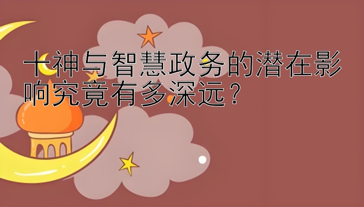 十神与智慧政务的潜在影响究竟有多深远？