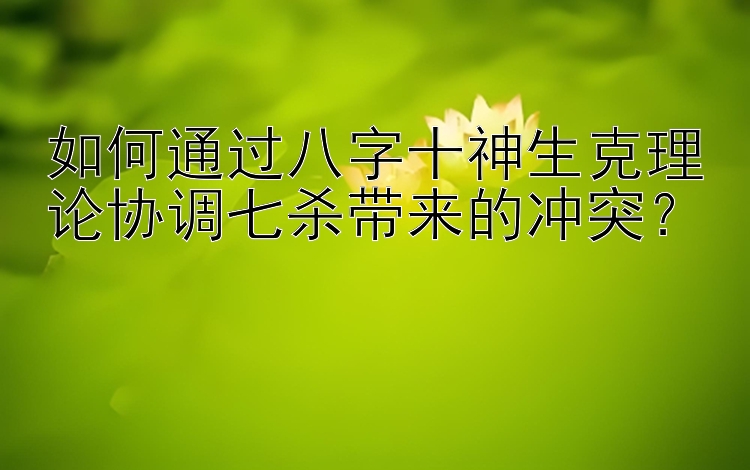 如何通过八字十神生克理论协调七杀带来的冲突？