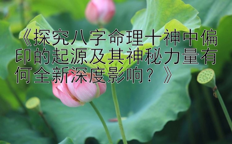 《探究八字命理十神中偏印的起源及其神秘力量有何全新深度影响？》