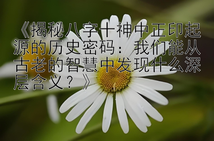 《揭秘八字十神中正印起源的历史密码：我们能从古老的智慧中发现什么深层含义？》