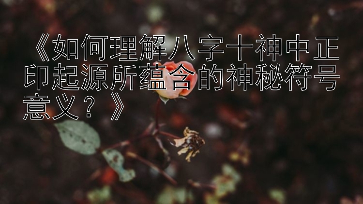 《如何理解八字十神中正印起源所蕴含的神秘符号意义？》