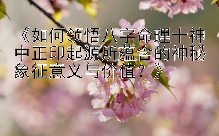 《如何领悟八字命理十神中正印起源所蕴含的神秘象征意义与价值？》