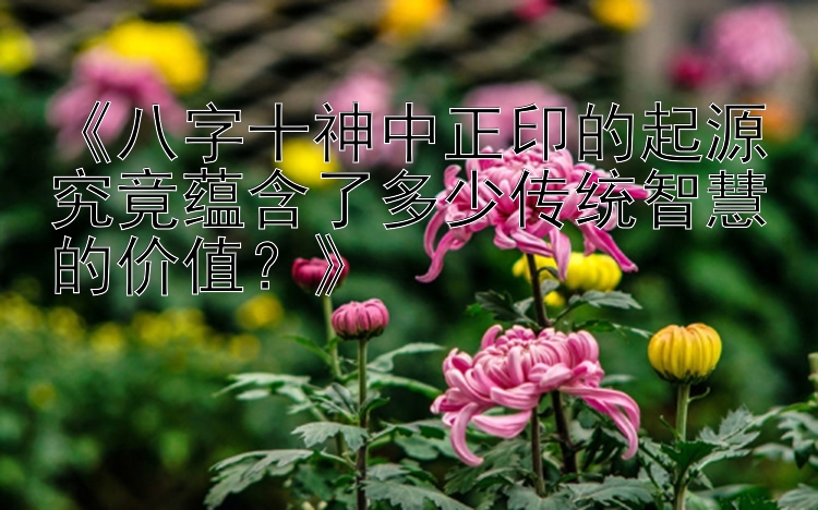 《八字十神中正印的起源究竟蕴含了多少传统智慧的价值？》