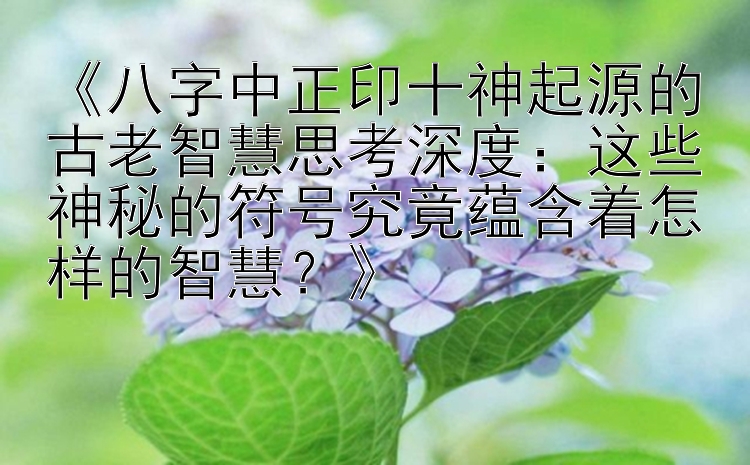 《八字中正印十神起源的古老智慧思考深度：这些神秘的符号究竟蕴含着怎样的智慧？》