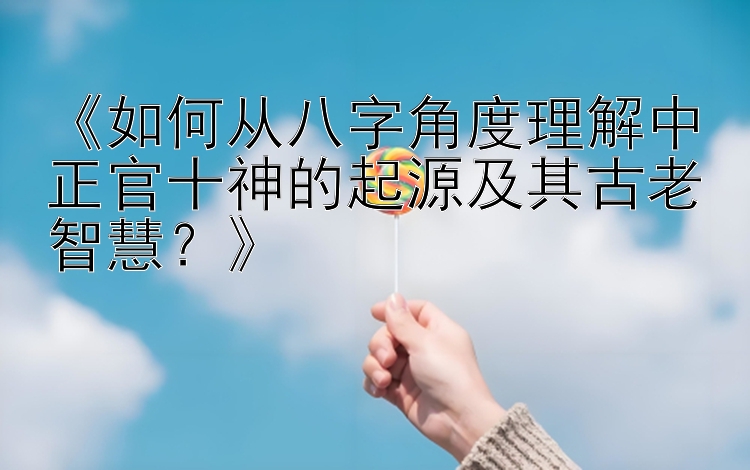 《如何从八字角度理解中正官十神的起源及其古老智慧？》