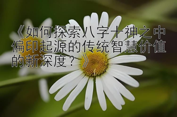 《如何探索八字十神之中偏印起源的传统智慧价值的新深度？》