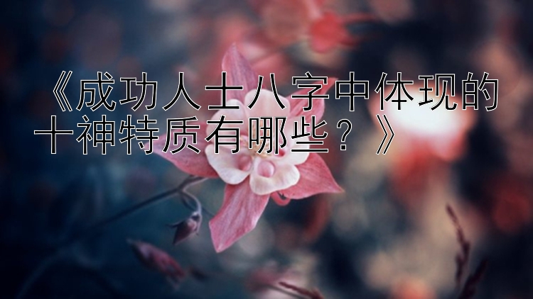 《成功人士八字中体现的十神特质有哪些？》