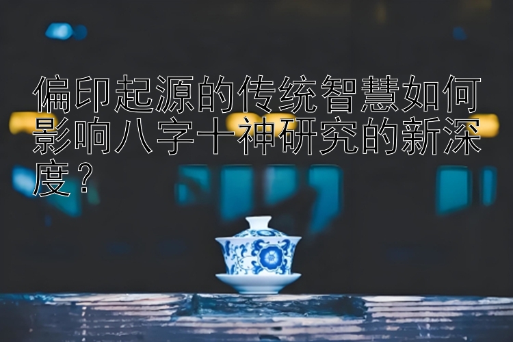 偏印起源的传统智慧如何影响八字十神研究的新深度？